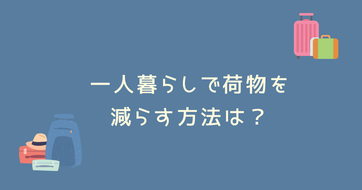 一人暮らしで荷物を減らす方法は？一人暮らしで荷物を減らすコツを徹底解説！